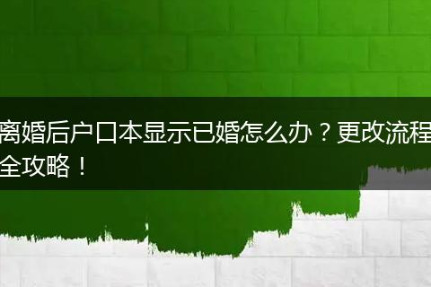离婚后户口本显示已婚怎么办？更改流程全攻略！