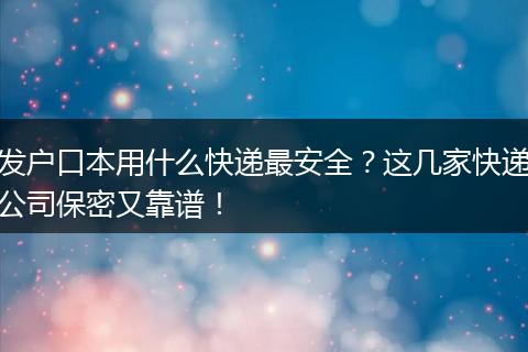 发户口本用什么快递最安全？这几家快递公司保密又靠谱！