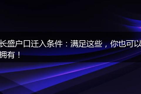 长盛户口迁入条件：满足这些，你也可以拥有！