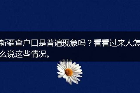 新疆查户口是普遍现象吗？看看过来人怎么说这些情况。