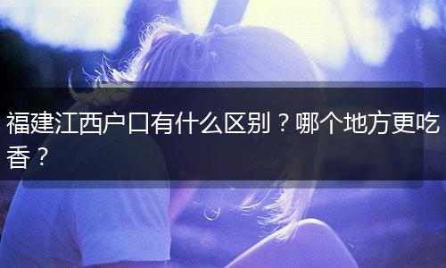 福建江西户口有什么区别？哪个地方更吃香？