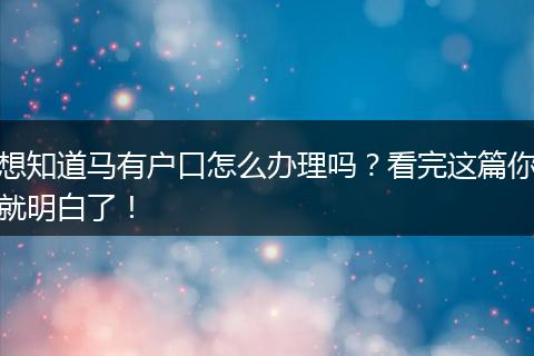 想知道马有户口怎么办理吗？看完这篇你就明白了！