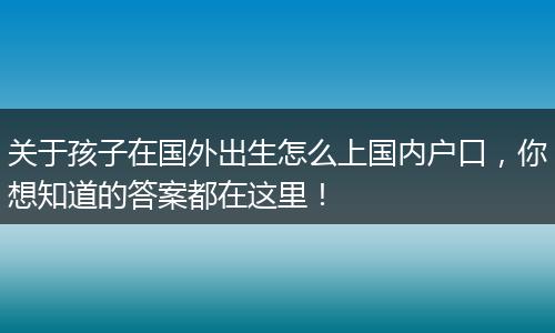 关于孩子在国外出生怎么上国内户口，你想知道的答案都在这里！