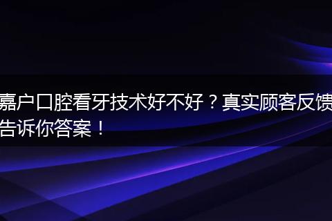 嘉户口腔看牙技术好不好？真实顾客反馈告诉你答案！