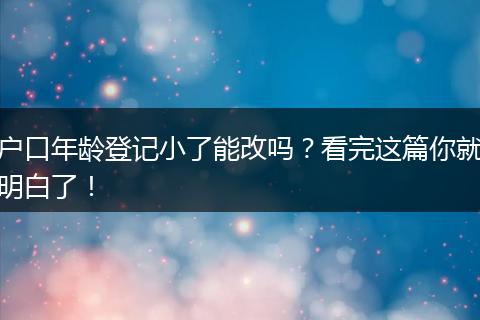 户口年龄登记小了能改吗？看完这篇你就明白了！