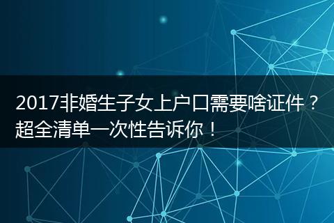 2017非婚生子女上户口需要啥证件？超全清单一次性告诉你！