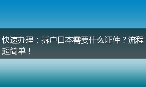 快速办理：拆户口本需要什么证件？流程超简单！
