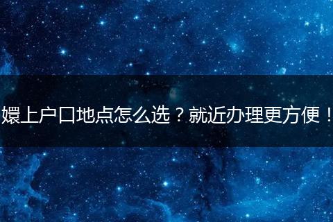 嬛上户口地点怎么选？就近办理更方便！