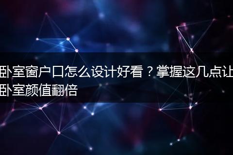 卧室窗户口怎么设计好看？掌握这几点让卧室颜值翻倍