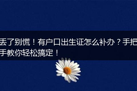 丢了别慌！有户口出生证怎么补办？手把手教你轻松搞定！