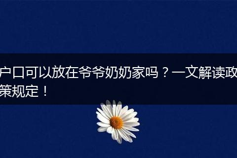 户口可以放在爷爷奶奶家吗？一文解读政策规定！