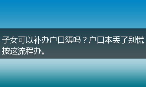 子女可以补办户口簿吗？户口本丢了别慌按这流程办。