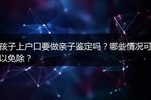 孩子上户口要做亲子鉴定吗？哪些情况可以免除？