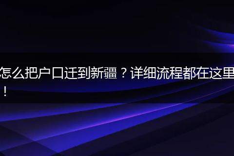 怎么把户口迁到新疆？详细流程都在这里！