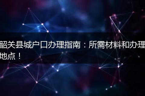 韶关县城户口办理指南：所需材料和办理地点！