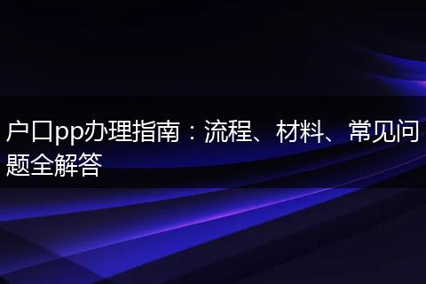户口pp办理指南：流程、材料、常见问题全解答