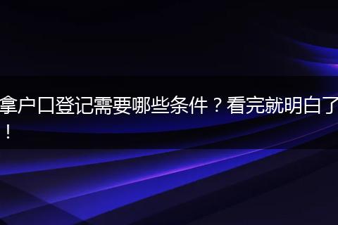 拿户口登记需要哪些条件？看完就明白了！