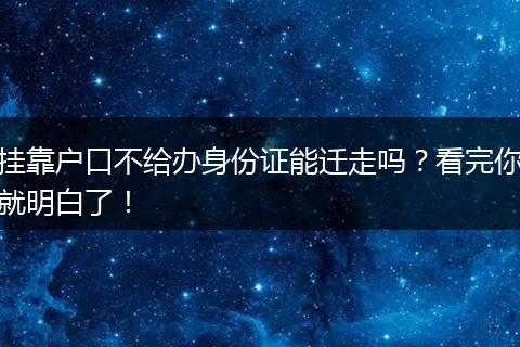 挂靠户口不给办身份证能迁走吗？看完你就明白了！