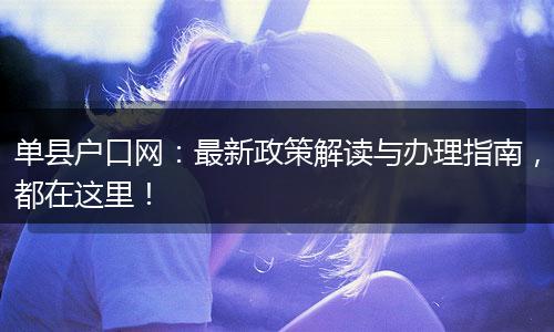单县户口网：最新政策解读与办理指南，都在这里！