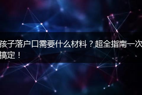 孩子落户口需要什么材料？超全指南一次搞定！