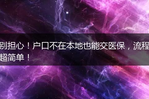 别担心！户口不在本地也能交医保，流程超简单！