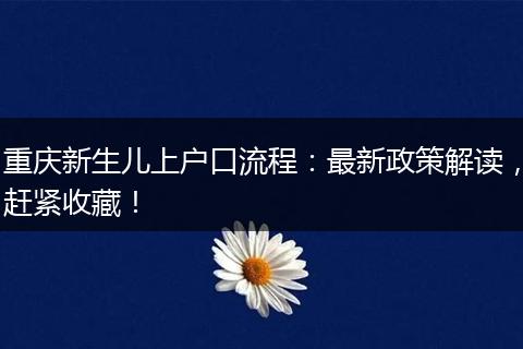 重庆新生儿上户口流程：最新政策解读，赶紧收藏！
