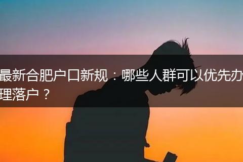 最新合肥户口新规：哪些人群可以优先办理落户？