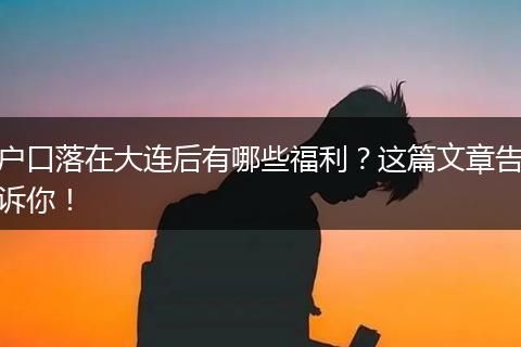 户口落在大连后有哪些福利？这篇文章告诉你！