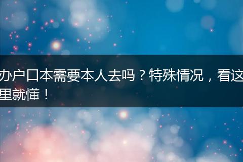 办户口本需要本人去吗？特殊情况，看这里就懂！