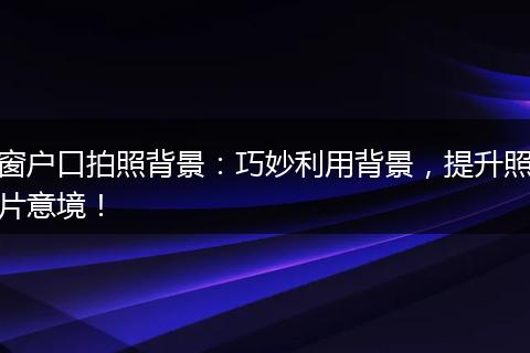 窗户口拍照背景：巧妙利用背景，提升照片意境！