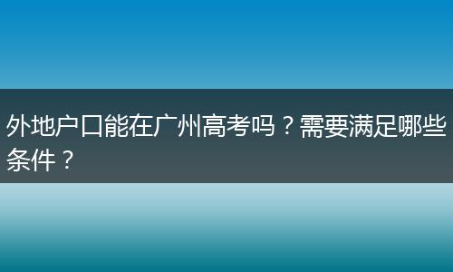 外地户口能在广州高考吗？需要满足哪些条件？