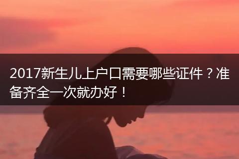 2017新生儿上户口需要哪些证件？准备齐全一次就办好！