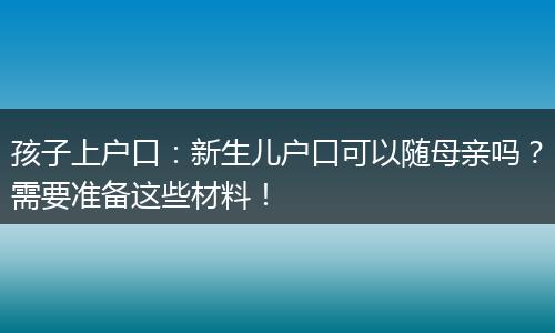 孩子上户口：新生儿户口可以随母亲吗？需要准备这些材料！