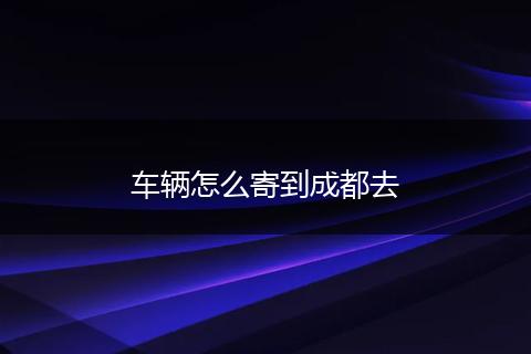 车辆怎么寄到成都去