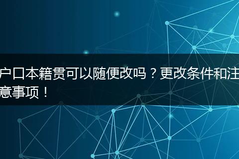 户口本籍贯可以随便改吗？更改条件和注意事项！