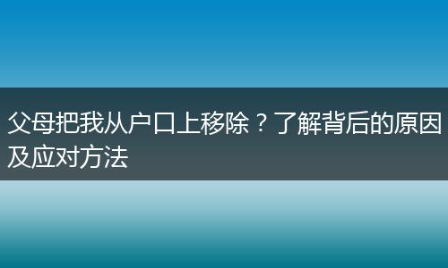 父母把我从户口上移除？了解背后的原因及应对方法