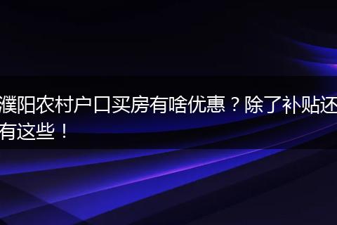 濮阳农村户口买房有啥优惠？除了补贴还有这些！