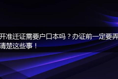 开准迁证需要户口本吗？办证前一定要弄清楚这些事！