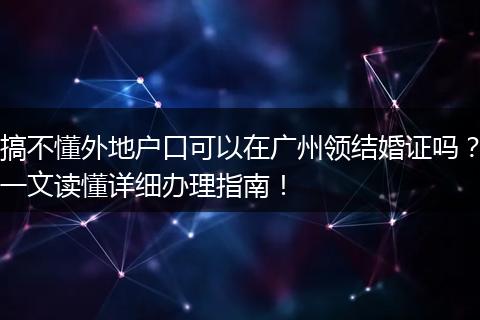 搞不懂外地户口可以在广州领结婚证吗？一文读懂详细办理指南！