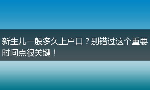 新生儿一般多久上户口？别错过这个重要时间点很关键！