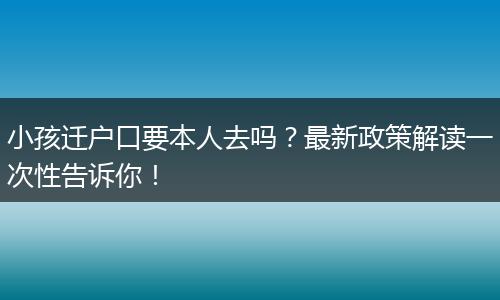 小孩迁户口要本人去吗？最新政策解读一次性告诉你！