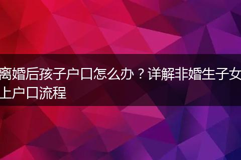 离婚后孩子户口怎么办？详解非婚生子女上户口流程