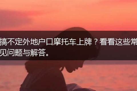 搞不定外地户口摩托车上牌？看看这些常见问题与解答。