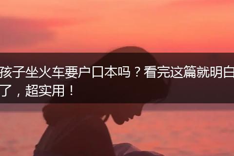 孩子坐火车要户口本吗？看完这篇就明白了，超实用！