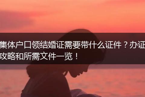 集体户口领结婚证需要带什么证件？办证攻略和所需文件一览！
