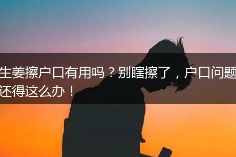 生姜擦户口有用吗？别瞎擦了，户口问题还得这么办！