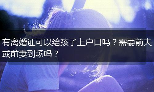 有离婚证可以给孩子上户口吗？需要前夫或前妻到场吗？
