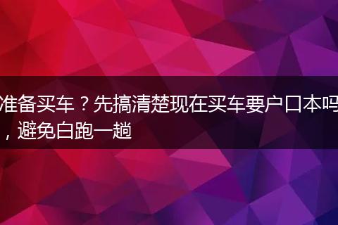准备买车？先搞清楚现在买车要户口本吗，避免白跑一趟