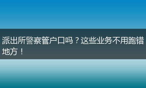 派出所警察管户口吗？这些业务不用跑错地方！