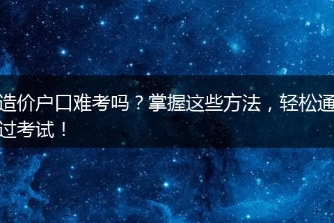 造价户口难考吗？掌握这些方法，轻松通过考试！